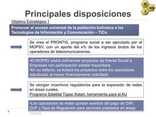 Principales disposiciones
Objetivo Estratégico 1
Promover el acceso universal de la población boliviana a las
Tecnologías de Información y Comunicación – TICs.

          Se crea el PRONTIS, programa social a ser ejecutado por el
          MOPSV, con un aporte del x% de los ingresos brutos de los
          operadores de telecomunicaciones.

          •El MOPSV podrá cofinanciar proyectos de Interés Social a
          Empresas con participación estatal mayoritaria.
          •En su defecto, se licitará los proyectos entre los operadores
          adjudicado al menor financiamiento solicitado.

          Se otorgan incentivos regulatorios para la expansión de redes
          en áreas rurales.
          Programa Satelital Túpac Katari: herramienta para el AU

          •Los operadores de redes quedan exentos del pago de DAF,
          DUF y Tasa de Regulación para servicios prestados en áreas
          rurales.
 