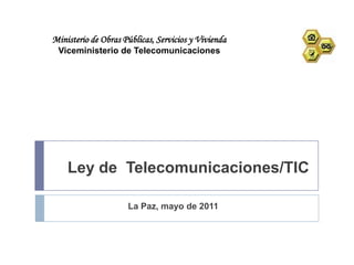 Ministerio de Obras Públicas, Servicios y Vivienda
 Viceministerio de Telecomunicaciones




    Ley de Telecomunicaciones/TIC

                     La Paz, mayo de 2011
 