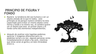 PRINCIPIO DE FIGURA Y
FONDO
 Muestra la tendencia del ojo humano a ver un
objeto aislado de lo que le rodea, este
principio se da porque nuestro cerebro no esta
capacitado para tratar un mismo objeto como
forma y fondo a la misma vez, el cerebro quiere
ver el objeto que esta en primer plano y el
fondo como dos elementos independientes.
 después de analizar este logotipo podemos
apreciar 2 imágenes diferentes pero no
podemos verlas a la vez. algunas personas verán
inmediatamente el árbol y las aves, mientras
que otros verán al gorila y al león mirándose
entre si.
 