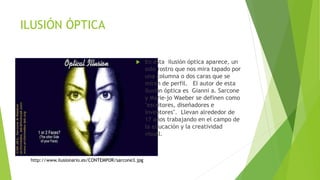 ILUSIÓN ÓPTICA
 En esta ilusión óptica aparece, un
solo rostro que nos mira tapado por
una columna o dos caras que se
miran de perfil. El autor de esta
ilusión óptica es Gianni a. Sarcone
y Marie-jo Waeber se definen como
"escritores, diseñadores e
inventores". Llevan alrededor de
17 años trabajando en el campo de
la educación y la creatividad
visual.
http://www.ilusionario.es/CONTEMPOR/sarcone3.jpg
 