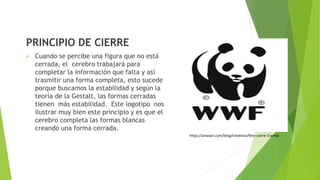 PRINCIPIO DE CIERRE
 Cuando se percibe una figura que no está
cerrada, el cerebro trabajará para
completar la información que falta y así
trasmitir una forma completa, esto sucede
porque buscamos la estabilidad y según la
teoría de la Gestalt, las formas cerradas
tienen más estabilidad. Este logotipo nos
ilustrar muy bien este principio y es que el
cerebro completa las formas blancas
creando una forma cerrada.
https://anasaci.com/blog/creativos/foto-cierre-3.webp
 