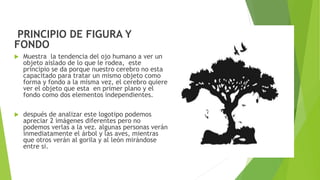 PRINCIPIO DE FIGURA Y
FONDO
 Muestra la tendencia del ojo humano a ver un
objeto aislado de lo que le rodea, este
principio se da porque nuestro cerebro no esta
capacitado para tratar un mismo objeto como
forma y fondo a la misma vez, el cerebro quiere
ver el objeto que esta en primer plano y el
fondo como dos elementos independientes.
 después de analizar este logotipo podemos
apreciar 2 imágenes diferentes pero no
podemos verlas a la vez. algunas personas verán
inmediatamente el árbol y las aves, mientras
que otros verán al gorila y al león mirándose
entre si.
 