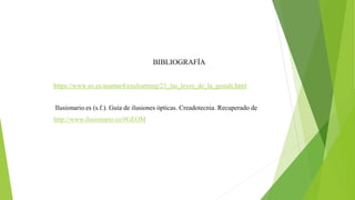 BIBLIOGRAFÍA
https://www.uv.es/asamar4/exelearning/21_las_leyes_de_la_gestalt.html
Ilusionario.es (s.f.). Guía de ilusiones ópticas. Creadotecnia. Recuperado de
http://www.ilusionario.es/#GEOM
 