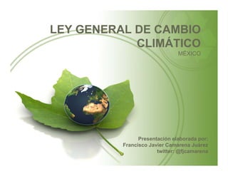 LEY GENERAL DE CAMBIO
            CLIMÁTICO
                               MÉXICO




                Presentación elaborada por:
          Francisco Javier Camarena Juárez
                       twitter: @fjcamarena
 