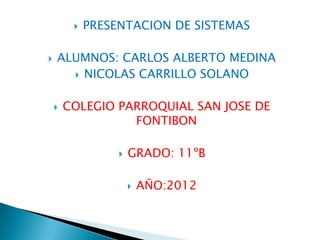    PRESENTACION DE SISTEMAS

   ALUMNOS: CARLOS ALBERTO MEDINA
       NICOLAS CARRILLO SOLANO


       COLEGIO PARROQUIAL SAN JOSE DE
                  FONTIBON

                     GRADO: 11ºB

                         AÑO:2012
 