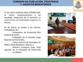 COMISIÓN DE POBLACIÓN, FRONTERASY  ASUNTOS MIGRATORIOS24 de Marzo se realizo reunión de Trabajo con:	Padre Heynan Vázquez Medina, de la Casa del Migrante en Arriaga; 	Flor María Rigoni,  Director de la Casa del Migrante en Tapachula, 	Hermana Leticia Gutiérrez Valderrama, Secretaria Ejecutiva de la Dimensión Pastoral de la Movilidad Humana. (recomendación para 	presentarse en nombre del Padre Solalinde)	Lic. Andrés Sánchez León, de Voluntariado Laico Escalabriniano;	Mariano Yarza Piña, Asesor Jurídico de Dimensión Pastoral de la Movilidad 	Humana. 