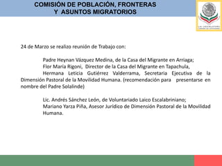 COMISIÓN DE POBLACIÓN, FRONTERASY  ASUNTOS MIGRATORIOS25 de Marzo se recibió al nombrado  “GRUPO DE TRABAJO SOBRE LEGISLACIÓN Y POLÍTICA MIGRATORIA”, asistieron la Lic. Karina Arias, Almas Meneses, Perseo Quiroz, Monica Salazar Fabien Venet Grethen Kuhner; todos en representación de las siguientes Asociaciones;Alianza Nacional de Comunidades Caribeñas y Latinoamericanas (NALACC), Centro de Derechos Humanos Fray Matías de Córdova, Centro de Derechos Humanos Miguel Agustín Pro Juárez (Prodh), Coalición Pro Defensa del Migrante de Baja California, Dimensión Pastoral para la Movilidad Humana (DPMH), FUNDAR Centro de Análisis e Investigación, i(dh)eas, Litigio Estratégico en Derechos Humanos, Instituto de Estudios y Divulgación sobre Migración (INEDIM), Instituto para las Mujeres en la Migración (IMUMI), Red por los Derechos de la Infancia en México (REDIM), Servicio Jesuita a Migrantes México (SJM-MEX), Sin Fronteras I.A.P., Manuel Ángel Castillo García, Grupo Guatemala-México Migración y Desarrollo, Leticia Calderón, Analista de temas migratorios, Gisele Lisa Bonnici, Consultora, José Antonio Guevara, Consultor, Karina Arias, Consultora.