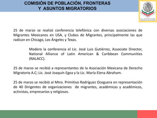 COMISIÓN DE POBLACIÓN, FRONTERASY  ASUNTOS MIGRATORIOSLa Comisión de Población, Fronteras y Asuntos Migratorios además de privilegiar el diálogo, recibió escritos de algunas ONG´s, y Asociaciones Civiles que se pronunciaron respecto a la minuta de la Ley de Migración, siendo estas:.La Diócesis de saltillo Coahuila, Fray Raúl Vera López, Derechos Humanos Miguel Agustín Pro Juárez, Casa del Migrante, Saltillo; Fundación Rafto; CDH del migrante, NL, Tamaulipas; CDDH Fray Juan de Larios, Saltillo, Coahuila; CDH del migrante, Chihuahua; Dimensión pastoral de la movilidad humana; Fundación Kirkens Bymisjon, Oslo, Noruega; Programa de Justicia Social y Derechos Humanos, Universidad de Arizona; Alianza entre Religiones por la justicia laboral en Arizona.