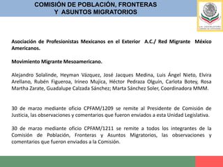 COMISIÓN DE POBLACIÓN, FRONTERASY  ASUNTOS MIGRATORIOS31 de marzo mediante oficio CPFAM/1212, se remite a todos los integrantes de la Comisión de Población, Fronteras y Asuntos Migratorios; DICTAMEN  A LA MINUTA CON PROYECTO DE DECRETO POR EL QUE SE EXPIDE LA LEY DE MIGRACIÓN; Y SE REFORMAN, DEROGAN Y ADICIONAN DIVERSAS DISPOSICIONES DE LA LEY GENERAL DE POBLACIÓN, DEL CÓDIGO PENAL FEDERAL, DEL CÓDIGO FEDERAL DE PROCEDIMIENTOS PENALES, DE LA LEY FEDERAL CONTRA LA DELINCUENCIA ORGANIZADA, DE LA LEY DE LA POLICÍA FEDERAL, DE LA LEY DE ASOCIACIONES RELIGIOSAS Y CULTO PÚBLICO, DE LA LEY DE INVERSIÓN EXTRANJERA, Y DE LA LEY GENERAL DE TURISMO.31 de marzo mediante oficio CPFAM/1213 se remite Dictamen a la Minuta con Proyecto de Decreto de la Ley de Migración, al C. Presidente de la Comisión de Justicia, Dip. Víctor Humberto Benítez Treviño.