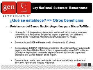 ¿Qué se establece? => Otros beneficios Préstamos del Banco Nación Argentina para Micro/PyMEs Líneas de crédito preferenciales para los beneficiarios que encuadren como Micro o Pequeñas Empresas según lo previsto por el Banco Central de la República Argentina (Comunicación “A” 4628). Se establecen  $100 millones  cada año (durante 10 años). Según datos del BNA el total de préstamos al sector público y privado de la gerencia Zonal Bahía Blanca fueron aproximadamente $360 millones (2008) => El proyecto pretende expandir en un 25-30% la capacidad prestable del Banco Nación en la región. Se establece que la tasa de interés podrá ser subsidiada en hasta un 50% con Aportes del Tesoro Nacional. 