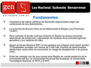 Fundamentos Importancia de aplicar políticas de desarrollo segmentadas según las condiciones de sus destinatarios. La provincia de Buenos Aires ya ha diferenciado la Región (Ley Provincial 13.647). Para contener el éxodo rural que enfrenta la Región es preciso fomentar alternativas de producción y generación de riquezas de la actividad agrícola ganadera y sus cadenas de valor. Según el Censo Nacional 2001 en los partidos que integran esta región existen 72 localidades censales con menos de 5.000 hab. Muchos de estos pueblos desde hace varios años se encuentran en riesgo de desaparición o en graves crisis. Entre las ventajas con las que cuenta esta Región se cuenta presencia de la Universidad del Sur, la Universidad Provincial del Sudoeste, la Universidad Tecnológica Nacional, el INTA y el INTI. 