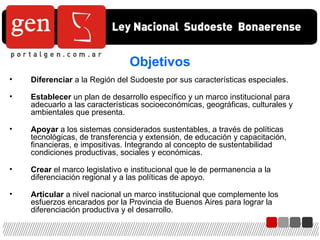 Objetivos Diferenciar  a la Región del Sudoeste por sus características especiales. Establecer  un plan de desarrollo específico y un marco institucional para adecuarlo a las características socioeconómicas, geográficas, culturales y ambientales que presenta. Apoyar  a los sistemas considerados sustentables, a través de políticas tecnológicas, de transferencia y extensión, de educación y capacitación,  financieras, e impositivas. Integrando al concepto de sustentabilidad condiciones productivas, sociales y económicas. Crear  el marco legislativo e institucional que le de permanencia a la diferenciación regional y a las políticas de apoyo. Articular  a nivel nacional un marco institucional que complemente los esfuerzos encarados por la Provincia de Buenos Aires para lograr la diferenciación productiva y el desarrollo. 