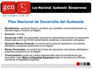 Beneficiarios:  personas físicas o jurídicas que acrediten concomitantemente su domicilio legal y fiscal en la Región. Duración:  10 años. Ganancias e IVA:  las actividades productivas desarrolladas tendrán el tratamiento dispensado por la ley 25.924 (amortización acelerada y devolución anticipada). Ganancia Mínima Presunta:  se eximirá de la base de imposición a los bienes afectados a proyectos productivos en la Región. Bienes Personales:  se eximirá de la base de imposición a los bienes afectados a proyectos productivos en la Región. Financiamiento:  líneas de crédito preferenciales para los beneficiarios que encuadren como  Micro o Pequeñas Empresas  según lo previsto por el Banco Central de la República Argentina. Plan Nacional de Desarrollo del Sudoeste 
