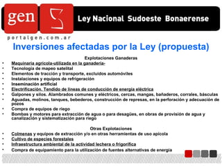 Explotaciones Ganaderas Maquinaria agrícola-utilizada en la ganadería- Tecnología de mapeo satelital Elementos de tracción y transporte, excluidos automóviles Instalaciones y equipos de refrigeración Inseminación artificial Electrificación. Tendido de líneas de conducción de energía eléctrica Galpones y silos. Alambrados comunes y eléctricos, cercas, mangas, bañaderos, corrales, básculas  Aguadas, molinos, tanques, bebederos, construcción de represas, en la perforación y adecuación de pozos  Compra de equipos de riego Bombas y motores para extracción de agua o para desagües, en obras de provisión de agua y canalización y sistematización para riego  Otras Explotaciones Colmenas  y equipos de extracción y/o en otras herramientas de uso apícola Cultivo de especies forestales Infraestructura ambiental de la actividad lechera o frigorífica Compra de equipamiento para la utilización de fuentes alternativas de energía   Inversiones afectadas por la Ley (propuesta) 