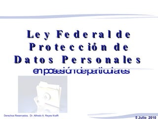 Ley Federal de Protección de Datos Personales   en posesión de particulares 5 Julio  2010     Derechos Reservados.  Dr. Alfredo A. Reyes Krafft 