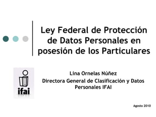 Ley Federal de Protección
  de Datos Personales en
posesión de los Particulares

            Lina Ornelas Núñez
 Directora General de Clasificación y Datos
              Personales IFAI


                                      Agosto 2010
 