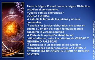 Tanto la Lógica Formal como la Lógica Dialéctica
estudian el pensamiento.
¿Cuáles son las diferencias?
LÓGICA FORMAL:
 estudia la forma de los juicios y no sus




                                                     CECILIA JARAMMILLO JARAMILLO
contenidos
 analiza los juicios elaborados, sin tomar en
cuenta su origen y si están formulados para
encontrar la verdad científica
 Parte de la oposición absoluta, no
crítica/reflexiva, entre los criterios de VERDAD Y
MENTIRA O FALSEDAD
 Estudia solo un aspecto de los juicios y
formulaciones del pensamiento: LA FORMA O
ESTRUCTURA DE CÓMO UN JUICIO SE DEDUCE
DE OTRO
 