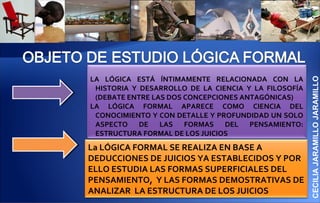 LA LÓGICA ESTÁ ÍNTIMAMENTE RELACIONADA CON LA




                                                      CECILIA JARAMILLO JARAMILLO
 HISTORIA Y DESARROLLO DE LA CIENCIA Y LA FILOSOFÍA
 (DEBATE ENTRE LAS DOS CONCEPCIONES ANTAGÓNICAS)
LA LÓGICA FORMAL APARECE COMO CIENCIA DEL
 CONOCIMIENTO Y CON DETALLE Y PROFUNDIDAD UN SOLO
 ASPECTO DE LAS FORMAS DEL PENSAMIENTO:
 ESTRUCTURA FORMAL DE LOS JUICIOS
La LÓGICA FORMAL SE REALIZA EN BASE A
DEDUCCIONES DE JUICIOS YA ESTABLECIDOS Y POR
ELLO ESTUDIA LAS FORMAS SUPERFICIALES DEL
PENSAMIENTO, Y LAS FORMAS DEMOSTRATIVAS DE
ANALIZAR LA ESTRUCTURA DE LOS JUICIOS
 