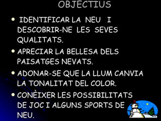OBJECTIUS IDENTIFICAR LA NEU I DESCOBRIR-NE LES SEVES QUALITATS. APRECIAR LA BELLESA DELS PAISATGES NEVATS. ADONAR-SE QUE LA LLUM CANVIA LA TONALITAT DEL COLOR. CONÈIXER LES POSSIBILITATS DE JOC I ALGUNS SPORTS DE NEU.