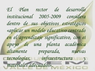 El  Plan rector de desarrollo institucional  2005-2009 considera dentro de sus objetivos estratégicos «aplicar un modelo educativo centrado en el aprendizaje significativo, con el apoyo de una planta académica altamente preparada, nuevas tecnologías, infraestructura y materiales adecuados». 