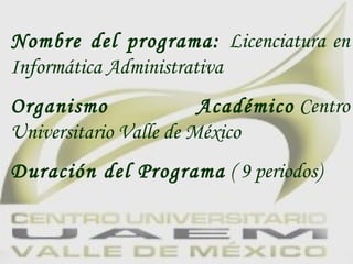 Nombre del programa:  Licenciatura en Informática Administrativa Organismo Académico  Centro Universitario Valle de México Duración del Programa  ( 9 periodos)   