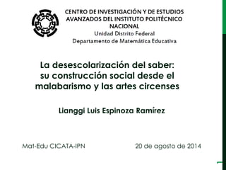 La desescolarización del saber: 
su construcción social desde el 
malabarismo y las artes circenses 
Lianggi Luis Espinoza Ramírez 
Mat-Edu CICATA-IPN 20 de agosto de 2014 
1 
 
