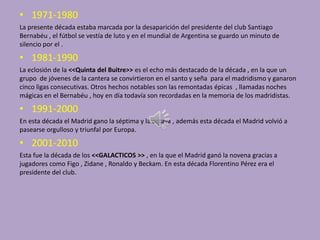 • 1971-1980
La presente década estaba marcada por la desaparición del presidente del club Santiago
Bernabéu , el fútbol se vestía de luto y en el mundial de Argentina se guardo un minuto de
silencio por el .

• 1981-1990
La eclosión de la <<Quinta del Buitre>> es el echo más destacado de la década , en la que un
grupo de jóvenes de la cantera se convirtieron en el santo y seña para el madridismo y ganaron
cinco ligas consecutivas. Otros hechos notables son las remontadas épicas , llamadas noches
mágicas en el Bernabéu , hoy en día todavía son recordadas en la memoria de los madridistas.

• 1991-2000
En esta década el Madrid gano la séptima y la octava , además esta década el Madrid volvió a
pasearse orgulloso y triunfal por Europa.

• 2001-2010
Esta fue la década de los <<GALACTICOS >> , en la que el Madrid ganó la novena gracias a
jugadores como Figo , Zidane , Ronaldo y Beckam. En esta década Florentino Pérez era el
presidente del club.

 