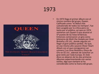 1973
•

En 1973 llega el primer álbum con el
mismo nombre del grupo, Queen.
Calificado como “el debut más
subvalorado de todos los tiempos”, fue
bien acogido por la crítica pero no
tanto por el público, así que en 1974
volvieron con Queen II que alcanzó el
5º puesto de las listas británicas.
Entonces comenzaron un gira como
teloneros de Mott the Hoople por Gran
Bretaña y EE.UU., donde seguían sin
llegar al gran público yankee. Así que,
en ese mismo año sacaron Sheer Heart
Attack con el que consiguieron ser
número 2 en Gran Bretaña y Disco de
Oro en EE.UU., además de cosechar un
gran éxito por toda Europa. En éste
disco se alejaron de los dos primeros
álbumes experimentando con varios
estilos, algo que siempre se ha
considerado como la marca del grupo.

 
