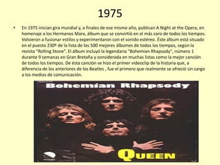 1975
•

En 1975 inician gira mundial y, a finales de ese mismo año, publican A Night at the Opera, en
homenaje a los Hermanos Marx, álbum que se convirtió en el más caro de todos los tiempos.
Volvieron a fusionar estilos y experimentaron con el sonido estéreo. Éste álbum está situado
en el puesto 230º de la lista de los 500 mejores álbumes de todos los tiempos, según la
revista “Rolling Stone”. El álbum incluyó la legendaria "Bohemian Rhapsody", número 1
durante 9 semanas en Gran Bretaña y considerada en muchas listas como la mejor canción
de todos los tiempos. De ésta canción se hizo el primer videoclip de la historia que, a
diferencia de los anteriores de los Beatles , fue el primero que realmente se ofreció sin cargo
a los medios de comunicación.

 