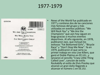 1977-1979
• News of the World fue publicado en
1977 y contiene dos de las canciones
más famosas del grupo y más
utilizadas en eventos públicos: "We
Will Rock You" y "We Are the
Champions" que aún hoy siguen en
boga gracias a muchos eventos
deportivos. Al año siguiente, en 1978,
publicaron Jazz, que incluyó los
exitosos "Fat Bottomed Girls", "Bicycle
Race" y "Don't Stop Me Now". Ya en
1979, publicaron el que sería su
primer trabajo en vivo Live Killers, que
ganó el Doble Platino en EE.UU., y
lanzaron el sencillo "Crazy Little Thing
Called Love", canción de estilo
Rockabilly al estilo de Elvis Presley que
alcanzó un gran éxito llegando a
alcanzar el número 1 en EE.UU.

 