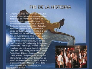 •

La noche del 24 de noviembre de 1991 , fue
una noche especialmente triste para los fans
de Queen y los amantes de la música en
general . Freddie moría debido a una
bronconeumonía causada por el SIDA que
llevaba contrayendo desde 1986 . Todos los
medios de comunicación expandieron la
noticia por todo el mundo . Freddie dejó una
fortuna de más de 2000 millones de Ptas.
para las investigaciones sobre el SIDA , y el
resto de su fortuna se la dejó a su ex-novia , y
a sus padres. 6 meses después , en abril de
1992 , se celebrara en el estadio de Wembley
un concierto - homenaje a Freddie Mercury
, en el que intervinieron artistas de la talla de
Elton John , Paul Young , Annie Lenox , Robert
Plant , Gun´s & Roses , Extreme , Metállica
, David Bowie y George Michael , todos ellos
interpretando temas míticos de Queen y los
beneficios de ese concierto , fueron a parar a
la fundación Freddie Mercury a favor de la
lucha contra el SIDA . Después de esto
, Queen se disolvió

 