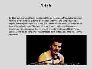 1976
•

En 1976 publicaron A Day at the Races (film de Hermanos Marx) alcanzando el
número 1 y que incluía el tema "Somebody to Love", una canción gospel
legendaria compuesta por 100 voces que realizaron sólo Mercury, May y Tailor.
También estaba incluida "Tie Your Mother Down" , todo un clásico de sus
conciertos. Ese mismo año, Queen ofreció gratuitamente, en el Hyde Park de
Londres, uno de los conciertos más famosos de la historia con más de 150.000
asistentes.

 