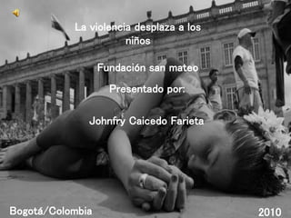 Fundación san mateo
Bogotá/Colombia 2010
Presentado por:
Johnfry Caicedo Farieta
La violencia desplaza a los
niños
 