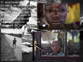 El desplazamiento en
Colombia es un problema de
todos. Surge a raíz de las
guerras internas que tiene
el país aunque esto ocurre
constantemente hacemos caso
omiso y pareciere que no nos
importara la integridad y
bienestar de estas personas.
 