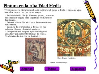 Pintura en la Alta Edad Media
Técnicamente, la pintura mural solía realizarse al fresco y desde el punto de vista
formal se caracteriza por varios rasgos:
• Predominio del dibujo. Un trazo grueso contornea
las siluetas y separa cada superficie cromática de
las figuras.
• Colores planos. Sin mezclas, a lo sumo con dos
tonalidades.
• Carencia de profundidad y de luz. No hay
volumen (figuras planas) ni sombras.
• Composiciones simples a partir de figuras
aisladas y generalmente situadas de frente.
Tendencia a la simetría y a la rigidez.




                                                         Obra de arte románica

                                               Obra de arte carolingio



                  Anterior                    Índice                     Siguiente
 