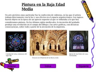 Pintura en la Baja Edad
                       Media
Un arte pictórico muy particular fue la confección de vidrieras, en las que el artista
trabaja directamente con la luz y sus efectos en el espacio arquitectónico. Los tapices
fueron objeto en la época de un aprecio superior al que se tributaba a lo que hoy
consideramos pintura. En los últimos siglos medievales, la invención del grabado
produjo una revolución en el campo del dibujo y las artes gráficas, con decisivas
consecuencias, sobre todo a partir de la invención de la imprenta.




Catedral de León, comienzos del                                              Iglesia de San Pedro de Caen,
siglo XIII                                                                   Normandía
                                  Frescos en el Panteón de los Reyes, León




  Anterior                                           Índice                                Siguiente
 