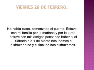 No había clase, comenzaba el puente. Estuve
con mi familia por la mañana y por la tarde
estuve con mis amigos pensando haber si el
Sábado día 1 de Marzo nos íbamos a
disfrazar o no y al final no nos disfrazamos.

 