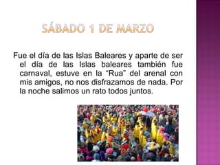 Fue el día de las Islas Baleares y aparte de ser
el día de las Islas baleares también fue
carnaval, estuve en la “Rua” del arenal con
mis amigos, no nos disfrazamos de nada. Por
la noche salimos un rato todos juntos.

 