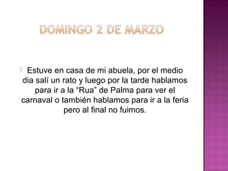 Estuve en casa de mi abuela, por el medio
dia salí un rato y luego por la tarde hablamos
para ir a la “Rua” de Palma para ver el
carnaval o también hablamos para ir a la feria
pero al final no fuimos.



 
