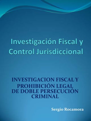 Investigación Fiscal y Control Jurisdiccional INVESTIGACION FISCAL Y  PROHIBICIÓN LEGAL DE DOBLE PERSECUCIÓN CRIMINAL  Sergio Rocamora 