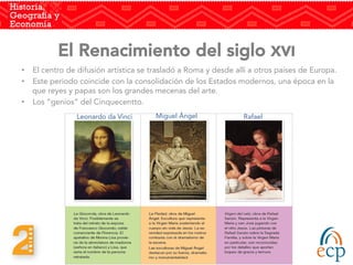 El Renacimiento del siglo XVI 
•  El centro de difusión artística se trasladó a Roma y desde allí a otros países de Europa. 
•  Este periodo coincide con la consolidación de los Estados modernos, una época en la
que reyes y papas son los grandes mecenas del arte. 
•  Los “genios” del Cinquecentto.
	
  
	
  
Miguel Ángel
 Rafael
Leonardo da Vinci
 