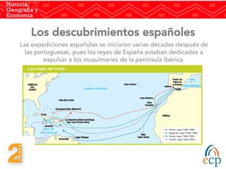 Los descubrimientos españoles
Las expediciones españolas se iniciaron varias décadas después de
las portuguesas, pues los reyes de España estaban dedicados a
expulsar a los musulmanes de la península Ibérica.
 