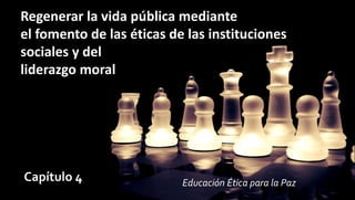 Regenerar la vida pública mediante
el fomento de las éticas de las instituciones
sociales y del
liderazgo moral
Capítulo 4 Educación Ética para la Paz
 