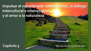 Impulsar el voluntariado internacional, el diálogo
intercultural e interreligioso,
y el amor a la naturaleza
Capítulo 5 Educación Ética para la Paz
 