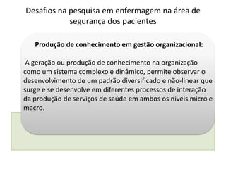 Produção de conhecimento em gestão organizacional:
A geração ou produção de conhecimento na organização
como um sistema complexo e dinâmico, permite observar o
desenvolvimento de um padrão diversificado e não-linear que
surge e se desenvolve em diferentes processos de interação
da produção de serviços de saúde em ambos os níveis micro e
macro.
Desafios na pesquisa em enfermagem na área de
segurança dos pacientes
 
