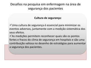 Cultura de segurança:
Uma cultura de segurança é essencial para minimizar os
eventos adversos, juntamente com a medição sistemática dos
seus efeitos.
As medições permitem reconhecer quais são os pontos
fortes e fracos do clima de segurança em hospitais e são uma
contribuição valiosa no desenho de estratégias para aumentar
a segurança dos pacientes.
Desafios na pesquisa em enfermagem na área de
segurança dos pacientes
 