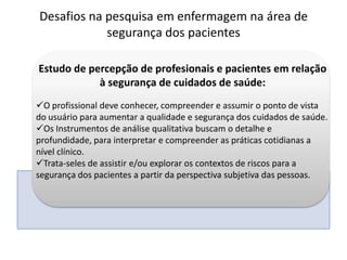 Estudo de percepção de profesionais e pacientes em relação
à segurança de cuidados de saúde:
O profissional deve conhecer, compreender e assumir o ponto de vista
do usuário para aumentar a qualidade e segurança dos cuidados de saúde.
Os Instrumentos de análise qualitativa buscam o detalhe e
profundidade, para interpretar e compreender as práticas cotidianas a
nível clínico.
Trata-seles de assistir e/ou explorar os contextos de riscos para a
segurança dos pacientes a partir da perspectiva subjetiva das pessoas.
Desafios na pesquisa em enfermagem na área de
segurança dos pacientes
 