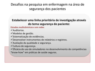 Estabelecer uma linha prioritária de investigação através
do tema segurança do paciente:
Estudos multicêntricos e em redes
Auditorias.
Modelos de gestão.
Sistematização de evidências.
Desenvolver instrumentos de relatórios e registros.
Avaliação da qualidade e segurança.
Cultura de segurança.
Eficácia do uso de simuladores no desenvolvimento de competências
“know-how” em práticas de saúde seguras.
Desafios na pesquisa em enfermagem na área de
segurança dos pacientes
 