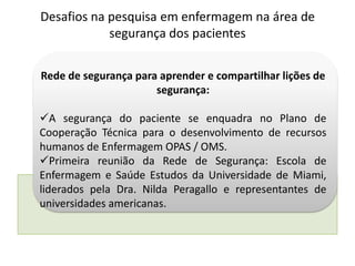 Rede de segurança para aprender e compartilhar lições de
segurança:
A segurança do paciente se enquadra no Plano de
Cooperação Técnica para o desenvolvimento de recursos
humanos de Enfermagem OPAS / OMS.
Primeira reunião da Rede de Segurança: Escola de
Enfermagem e Saúde Estudos da Universidade de Miami,
liderados pela Dra. Nilda Peragallo e representantes de
universidades americanas.
Desafios na pesquisa em enfermagem na área de
segurança dos pacientes
 