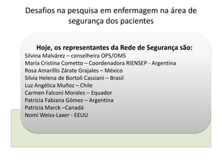 Hoje, os representantes da Rede de Segurança são:
Silvina Malvárez – conselheira OPS/OMS
María Cristina Cometto – Coordenadora RIENSEP - Argentina
Rosa Amarillis Zárate Grajales – México
Silvia Helena de Bortoli Cassiani – Brasil
Luz Angélica Muñoz – Chile
Carmen Falconí Morales – Equador
Patricia Fabiana Gómez – Argentina
Patricia Marck –Canadá
Nomi Weiss-Laxer - EEUU
Desafios na pesquisa em enfermagem na área de
segurança dos pacientes
 